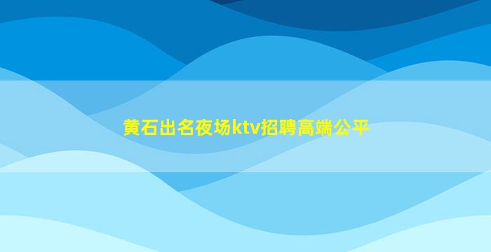 黄石出名夜场ktv招聘高端公平